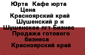 Юрта .Кафе юрта › Цена ­ 700 000 - Красноярский край, Шушенский р-н, Шушенское пгт Бизнес » Продажа готового бизнеса   . Красноярский край